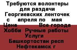 Требуются волонтеры для раздачи Георгиевских ленточек с 30 апреля по 9 мая. › Цена ­ 2 000 - Все города Хобби. Ручные работы » Услуги   . Башкортостан респ.,Нефтекамск г.